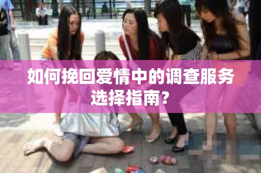 如何挽回爱情中的调查服务选择指南？