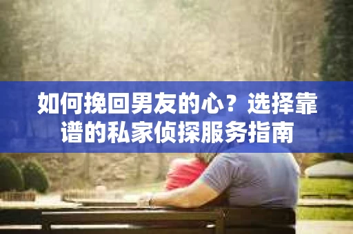 如何挽回男友的心？选择靠谱的私家侦探服务指南