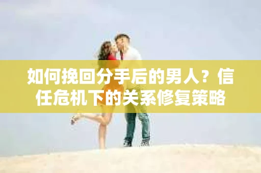 如何挽回分手后的男人？信任危机下的关系修复策略