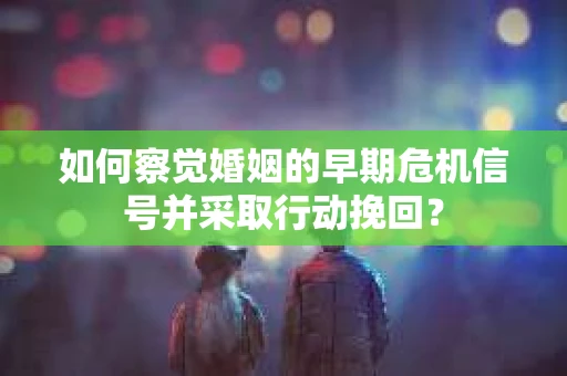如何察觉婚姻的早期危机信号并采取行动挽回？