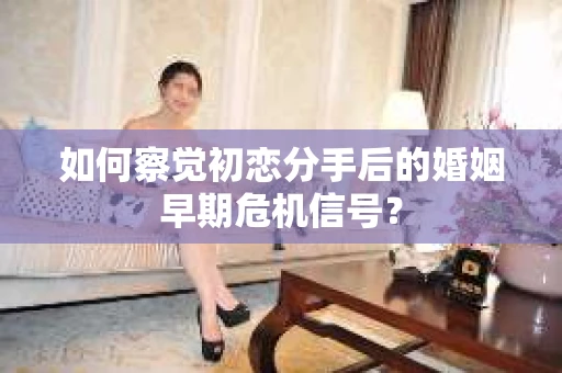 如何察觉初恋分手后的婚姻早期危机信号？