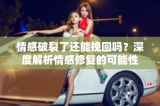 情感破裂了还能挽回吗？深度解析情感修复的可能性