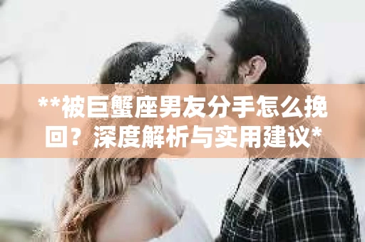 **被巨蟹座男友分手怎么挽回？深度解析与实用建议**