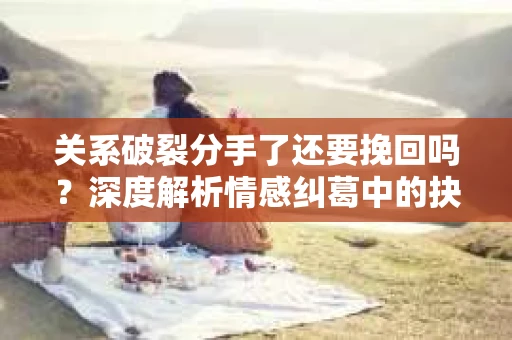 关系破裂分手了还要挽回吗？深度解析情感纠葛中的抉择