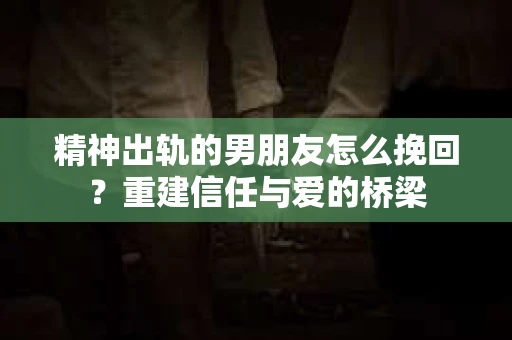 精神出轨的男朋友怎么挽回？重建信任与爱的桥梁