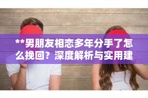**男朋友相恋多年分手了怎么挽回？深度解析与实用建议**