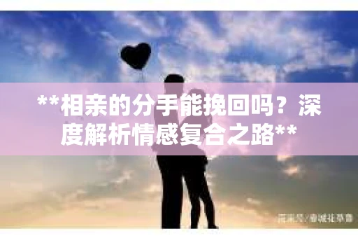 **相亲的分手能挽回吗？深度解析情感复合之路**