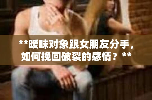 **暧昧对象跟女朋友分手，如何挽回破裂的感情？**