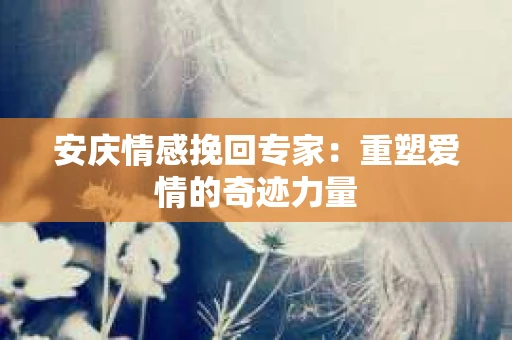 安庆情感挽回专家：重塑爱情的奇迹力量