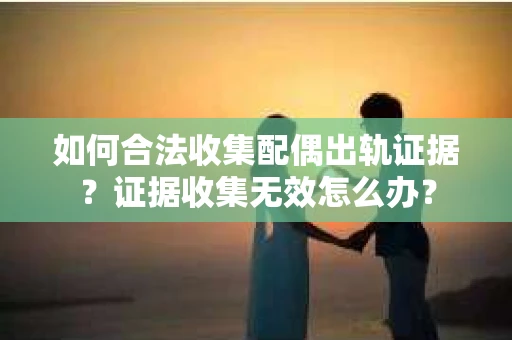 如何合法收集配偶出轨证据？证据收集无效怎么办？