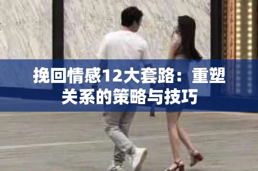 挽回情感12大套路：重塑关系的策略与技巧