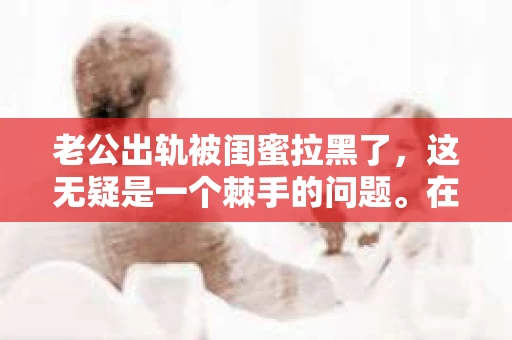 老公出轨被闺蜜拉黑了，这无疑是一个棘手的问题。在这个问题上，我想要和大家分享一下我的看法和经历，希望能给大家带来一些启示。