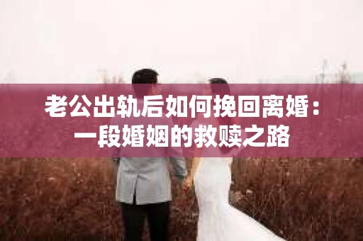 老公出轨后如何挽回离婚：一段婚姻的救赎之路