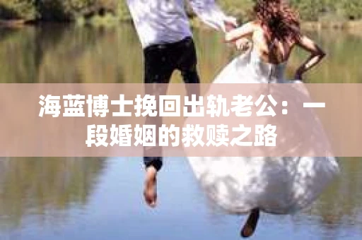 海蓝博士挽回出轨老公：一段婚姻的救赎之路