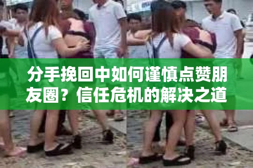 分手挽回中如何谨慎点赞朋友圈？信任危机的解决之道