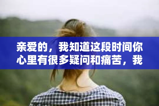 亲爱的，我知道这段时间你心里有很多疑问和痛苦，我也一样。我们在一起的时光，有欢笑也有泪水，那些美好的回忆，我永远都不会忘记。今天，我想通过这条短信，向你表达我的一些想法。