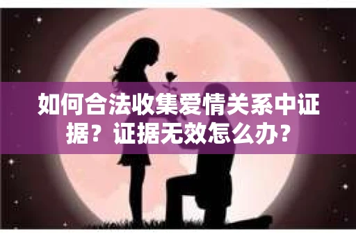如何合法收集爱情关系中证据？证据无效怎么办？