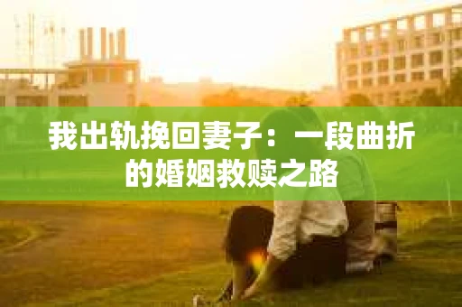 我出轨挽回妻子：一段曲折的婚姻救赎之路