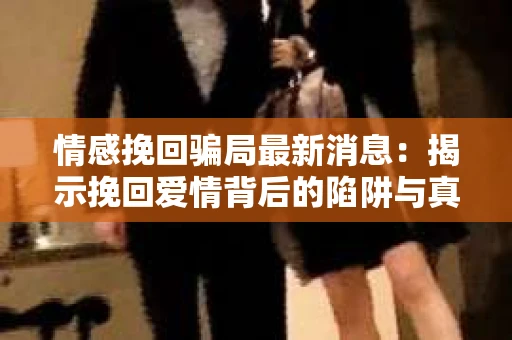 情感挽回骗局最新消息：揭示挽回爱情背后的陷阱与真相