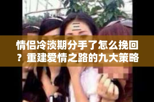 情侣冷淡期分手了怎么挽回？重建爱情之路的九大策略