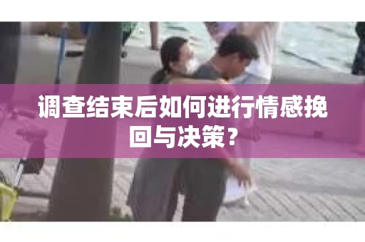 调查结束后如何进行情感挽回与决策？