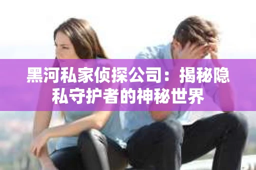 黑河私家侦探公司：揭秘隐私守护者的神秘世界