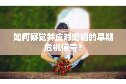 如何察觉并应对婚姻的早期危机信号？