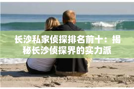 长沙私家侦探排名前十：揭秘长沙侦探界的实力派