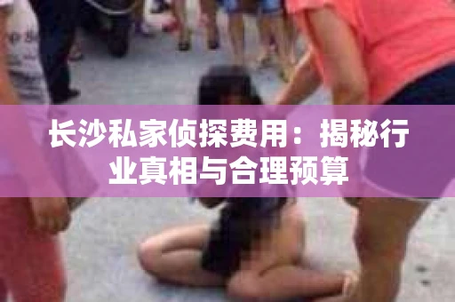 长沙私家侦探费用：揭秘行业真相与合理预算