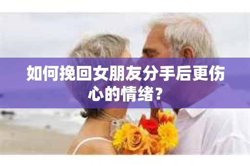 如何挽回女朋友分手后更伤心的情绪？