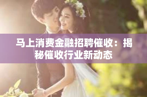 马上消费金融招聘催收：揭秘催收行业新动态