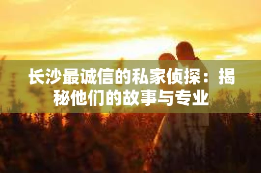 长沙最诚信的私家侦探：揭秘他们的故事与专业
