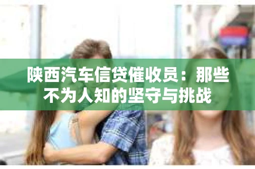 陕西汽车信贷催收员：那些不为人知的坚守与挑战