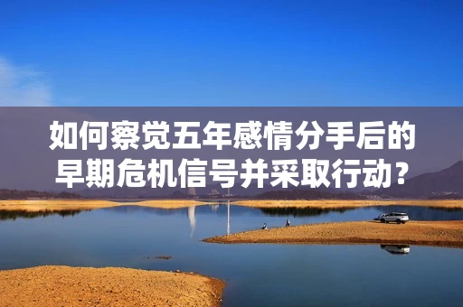 如何察觉五年感情分手后的早期危机信号并采取行动？