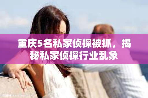 重庆5名私家侦探被抓，揭秘私家侦探行业乱象