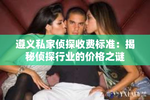 遵义私家侦探收费标准：揭秘侦探行业的价格之谜