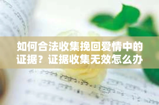 如何合法收集挽回爱情中的证据?证据收集无效怎么办? 如何合法收集挽回爱情中的证据?证据收集无效怎么办?