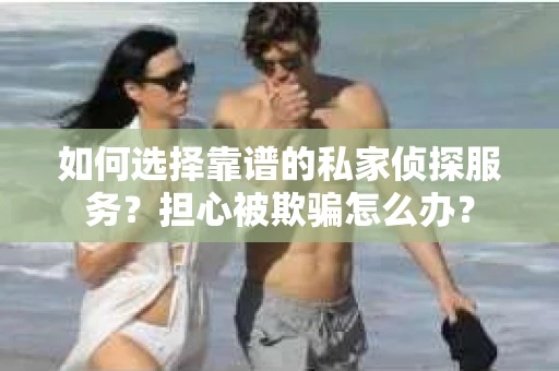 如何选择靠谱的私家侦探服务？担心被欺骗怎么办？