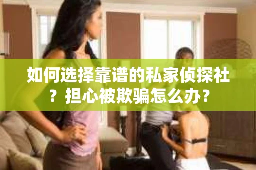 如何选择靠谱的私家侦探社？担心被欺骗怎么办？