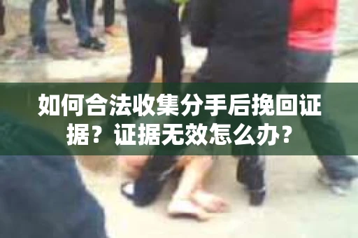 如何合法收集分手后挽回证据？证据无效怎么办？