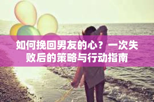 如何挽回男友的心？一次失败后的策略与行动指南