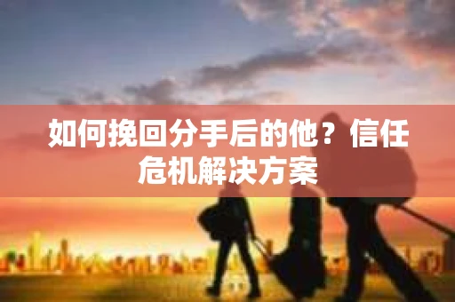 如何挽回分手后的他？信任危机解决方案