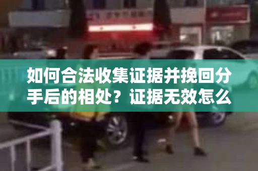 如何合法收集证据并挽回分手后的相处？证据无效怎么办？