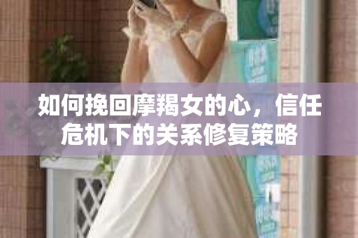 如何挽回摩羯女的心,信任危机下的关系修复策略 如何挽回摩羯女的心,信任危机下的关系修复策略