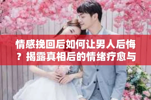 情感挽回后如何让男人后悔？揭露真相后的情绪疗愈与人生决策
