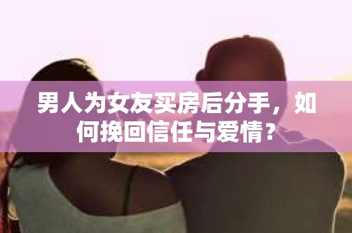 男人为女友买房后分手，如何挽回信任与爱情？