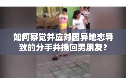 如何察觉并应对因异地恋导致的分手并挽回男朋友？