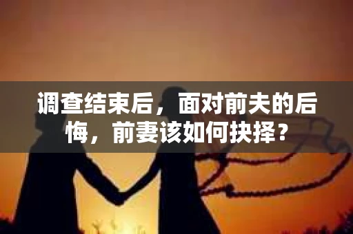 调查结束后,面对前夫的后悔,前妻该如何抉择? 调查结束后,面对前夫的后悔,前妻该如何抉择?