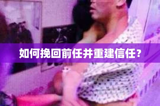 如何挽回前任并重建信任？