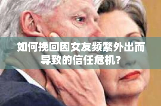 如何挽回因女友频繁外出而导致的信任危机？